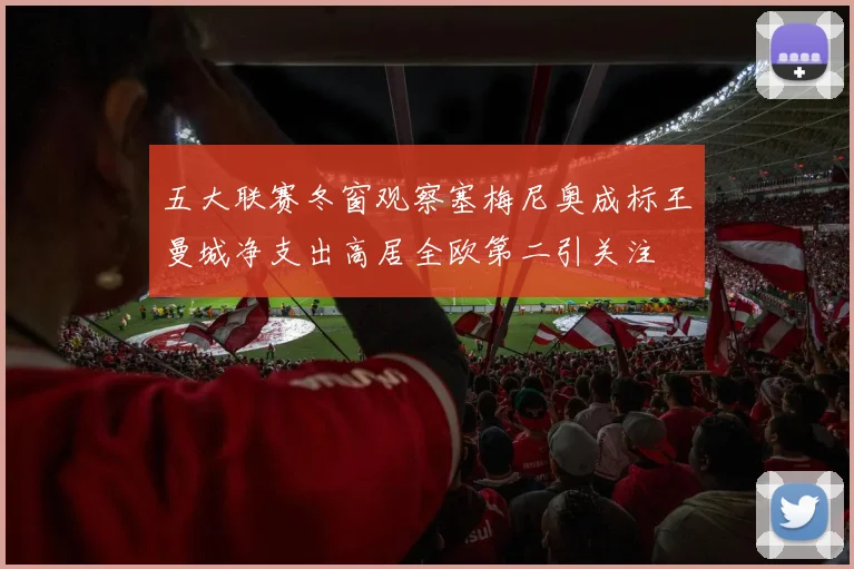 五大联赛冬窗观察塞梅尼奥成标王曼城净支出高居全欧第二引关注