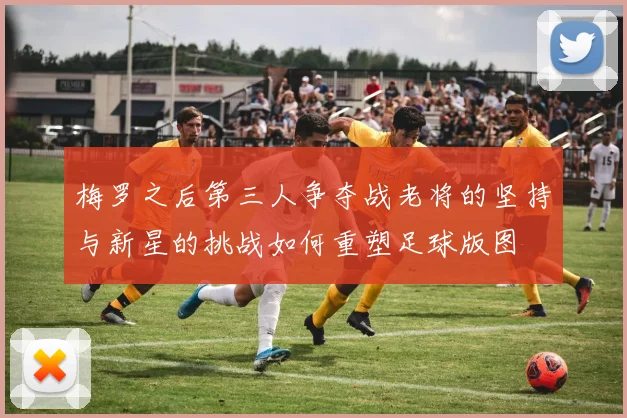 梅罗之后第三人争夺战老将的坚持与新星的挑战如何重塑足球版图